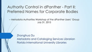 Authority Control in dPanther - Part II:
Preferred Names for Corporate Bodies
Zhonghua Du
Metadata and Cataloging Services Librarian
Florida International University Libraries
-- Metadata Authorities Workshop of the dPanther Users’ Group
July 31, 2015
 