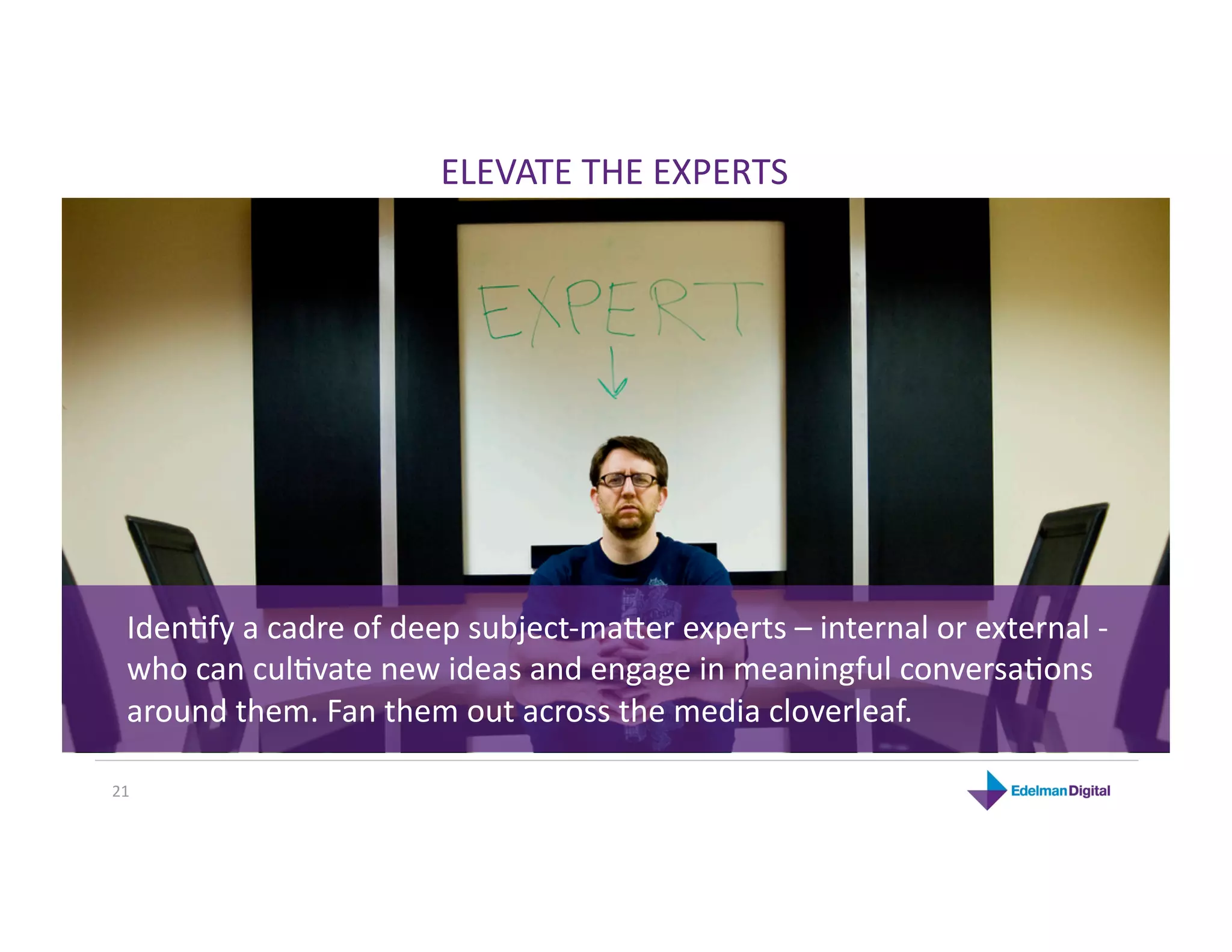 ELEVATE THE EXPERTS 




  IdenHfy a cadre of deep subject‐majer experts – internal or external ‐ 
  who can culHvate new ideas and engage in meaningful conversaHons 
  around them. Fan them out across the media cloverleaf. 

21 
 