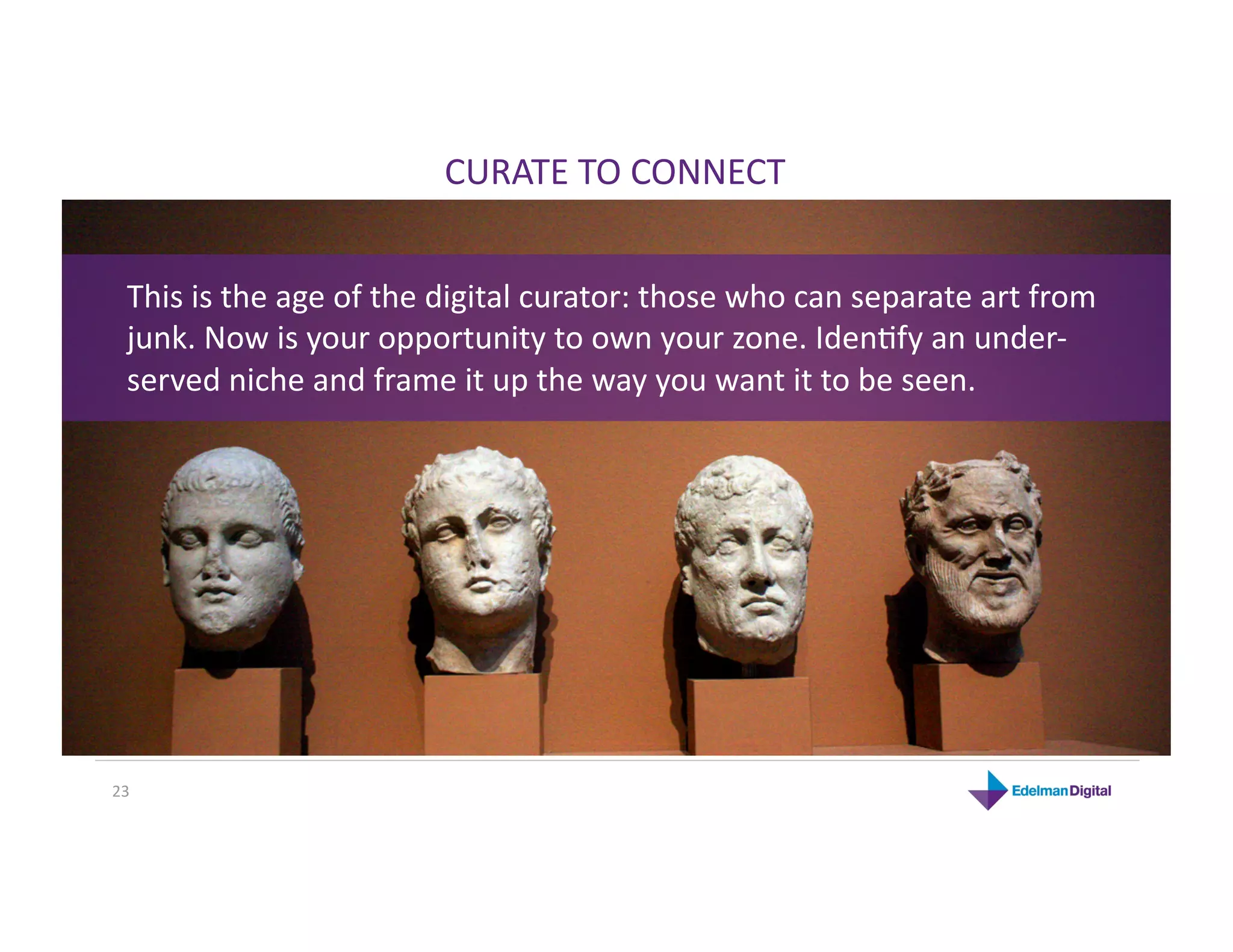 CURATE TO CONNECT 


  This is the age of the digital curator: those who can separate art from 
  junk. Now is your opportunity to own your zone. IdenHfy an under‐
  served niche and frame it up the way you want it to be seen. 




23 
 