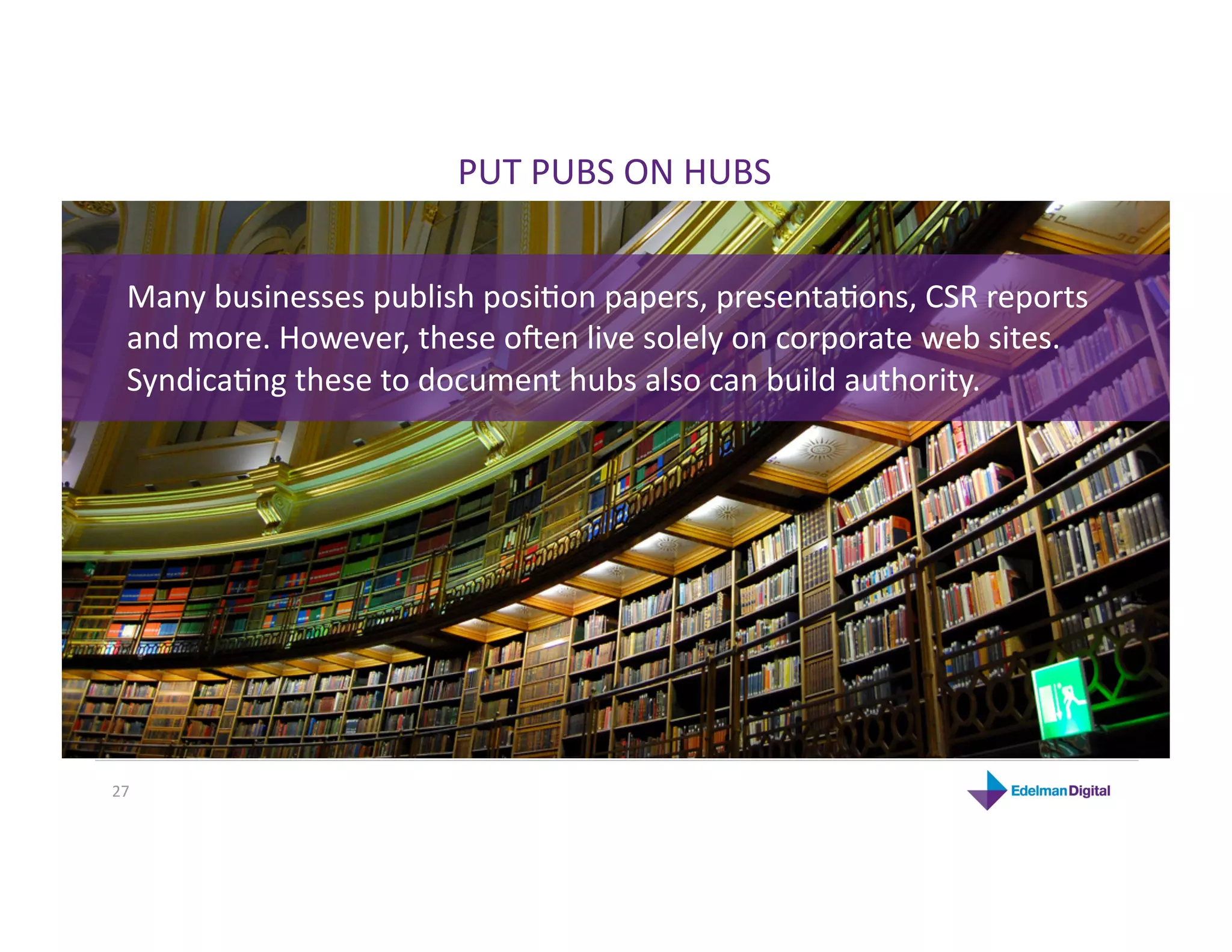 PUT PUBS ON HUBS 


  Many businesses publish posiHon papers, presentaHons, CSR reports 
  and more. However, these o`en live solely on corporate web sites. 
  SyndicaHng these to document hubs also can build authority. 




27 
 