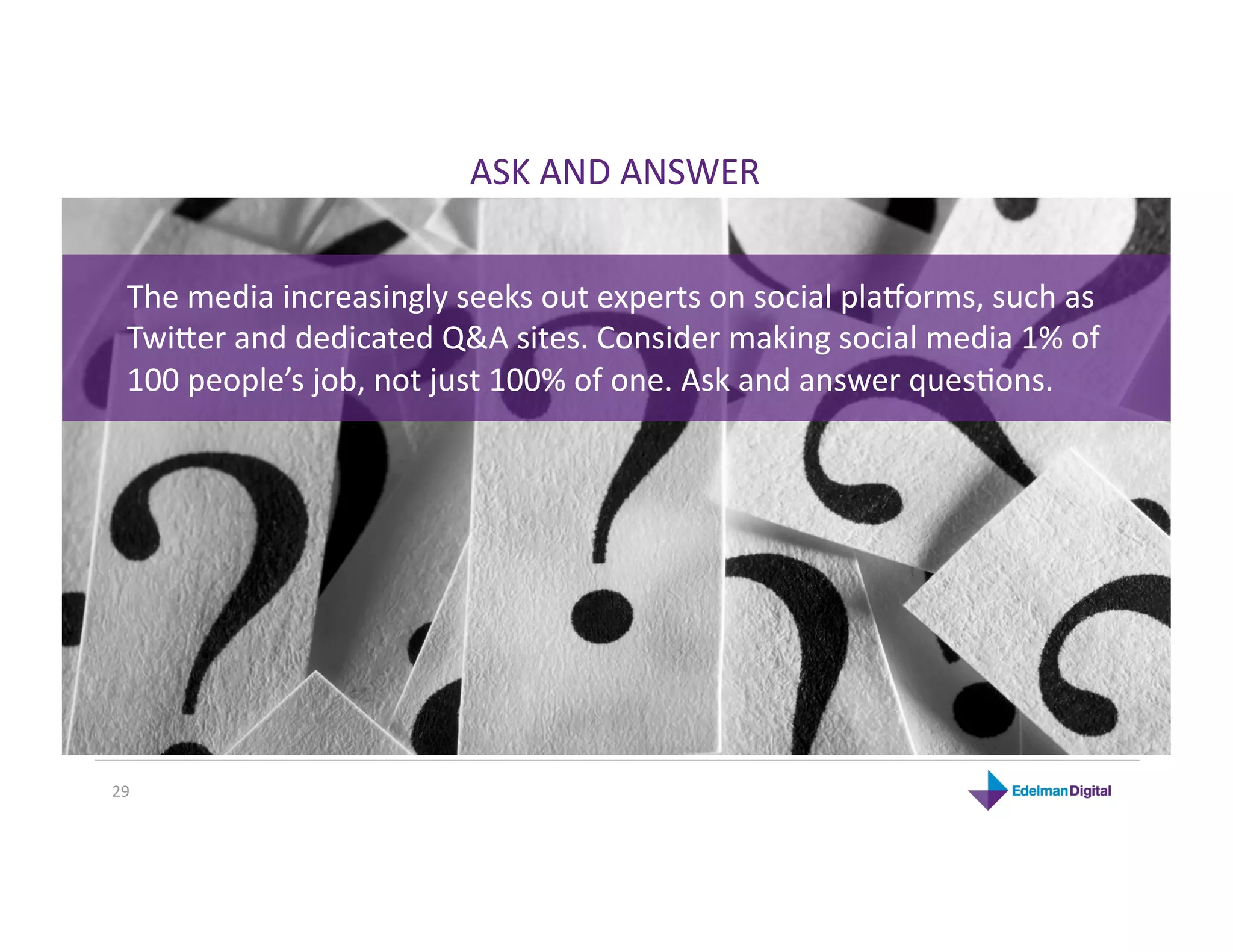 ASK AND ANSWER 


  The media increasingly seeks out experts on social planorms, such as 
  Twijer and dedicated Q&A sites. Consider making social media 1% of 
  100 people’s job, not just 100% of one. Ask and answer quesHons. 




29 
 
