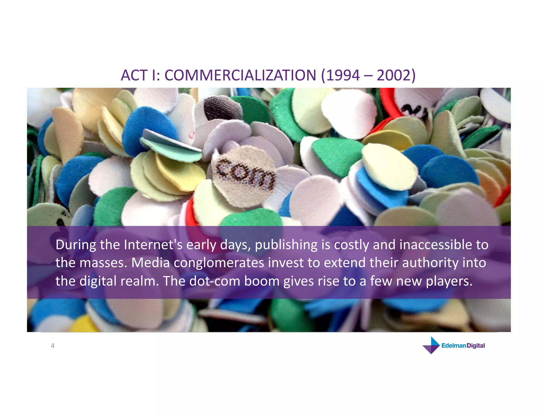 ACT I: COMMERCIALIZATION (1994 – 2002) 




 During the Internet's early days, publishing is costly and inaccessible to 
 the masses. Media conglomerates invest to extend their authority into 
 the digital realm. The dot‐com boom gives rise to a few new players. 



4 
 