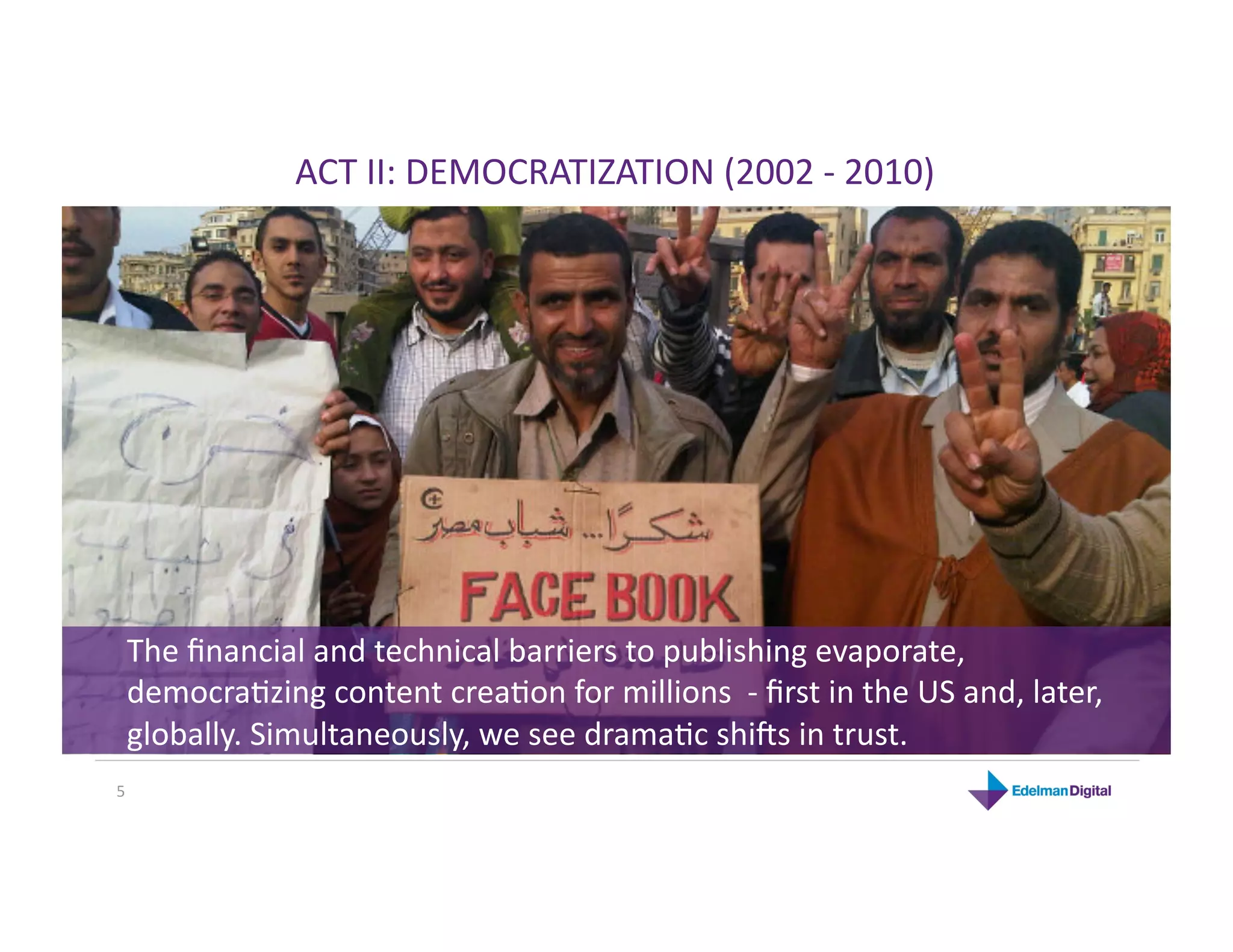 ACT II: DEMOCRATIZATION (2002 ‐ 2010) 




 The ﬁnancial and technical barriers to publishing evaporate, 
 democraHzing content creaHon for millions  ‐ ﬁrst in the US and, later, 
 globally. Simultaneously, we see dramaHc shi`s in trust. 
5 
 
