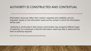 AUTHORITY IS CONSTRUCTED AND CONTEXTUAL
Information resources reflect their creators’ expertise and credibility, and are
evaluated based on the information need and the context in which the information
will be used.
Authority is constructed in that various communities may recognize different types
of authority. It is contextual in that the information need may help to determine the
level of authority required.
ACRL (CC BY-NC-SA 4.0) http://www.ala.org/acrl/standards/ilframework
 