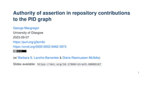 Authority of assertion in repository contributions
to the PID graph
George Macgregor
University of Glasgow
2023-09-07
https://purl.org/g3om4c
https://orcid.org/0000-0002-8482-3973
(w/ Barbara S. Lancho-Barrantes & Diane Rasmussen McAdie)
Slides available: https://doi.org/10.17868/strath.00085167
1
 