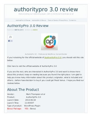 0
Like
AuthorityPro 3.0 Review
Posted on MAY 30, 2013 Written by ADMINI
AuthorityPro 3.0 – Professional WordPress Content Builder
If you’re looking for the official website of AuthorityPro 3.0, you should visit this site
below:
Click here to visit the official website of AuthorityPro 3.0
If you are the rest, who are interested in AuthorityPro 3.0 and want to know more
about this product, keep on reading because you found the right place. I am glad to
help you know many information about this product, originator, what is included and
others…before have decision to buy it you could get finest bonus. I hope you liked our
reviews below.
About The Product
Vendor: Mark Thompson et al
Product: AuthorityPro 3.0
Launch Date: 2013-06-18
Launch Time: 11:00 EDT
Type of product: WordPress Plugin
Bonus Package: YES – Bonus
authoritypro 3.0 review
Easily building out marketing pages, with no technical knowledge at all
AuthorityPro 3.0 Review AuthorityPro 3.0 Bonus Terms of Service / Privacy Policy Contact Us
 
