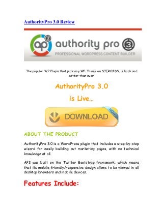 AuthorityPro 3.0 Review
The popular WP Plugin that puts any WP Theme on STEROIDS, is back and
better than ever!
AuthorityPro 3.0
is Live…
ABOUT THE PRODUCT
AuthorityPro 3.0 is a WordPress plugin that includes a step-by-step
wizard for easily building out marketing pages, with no technical
knowledge at all.
AP3 was built on the Twitter Bootstrap framework, which means
that its mobile-friendly/responsive design allows to be viewed in all
desktop browsers and mobile devices.
Features Include:
 