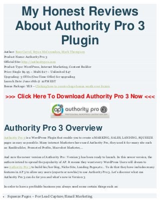 My Honest Reviews
About Authority Pro 3
Plugin
Author: Ross Carrel, Bryan McConnahea, Mark Thompson
Product Name: Authority Pro 3
Official Site: http://authoritypro.com
Product Type: WordPress, Internet Marketing, Content Builder
Price: Single $9.95 – Multi $27 – Unlimited $47
Upgrading: 3 OTOs (One Time Offer) for upgrading
Launch Date: June 18th @ 12PM EST
Bonus Package: YES – Clicking here to receive huge bonus worth over $1200
>>> Click Here To Download Authority Pro 3 Now <<<
Authority Pro 3 Overview
Authority Pro 3 is a WordPress Plugin that enable you to create a MARKING, SALES, LANDING, SQUEEZE
pages as easy as possible. Many internet Marketers have used Authority Pro, they used it for many site such
as: Rankbuilder, Promoted Profits, Macrobot Marketer,…
And now the newer version of Authority Pro : Version 3 has been ready to launch. In this newer version, the
authors intend to spread the popularity of AP. It means they want every WordPress Users will dream to
use Authority Pro 3 to build his/her blog, Niche Site, Landing Pages,etc… To do that they have includes many
features in AP 3 to allow any users (experts or newbie) to use Authority Pro 3. Let’s discover what can
Authority Pro 3 can do for you and what’s new in Version 3
In order to have a profitable business you always need some certain things such as:
 Squeeze Pages – For Lead Capture/Email Marketing
 