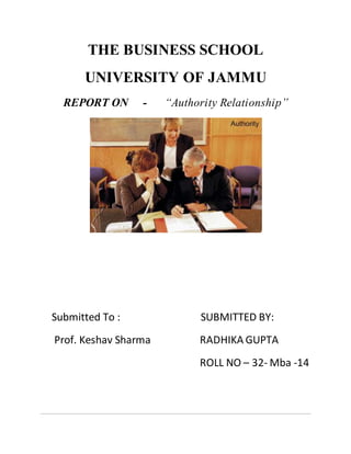 THE BUSINESS SCHOOL
UNIVERSITY OF JAMMU
REPORT ON - “Authority Relationship”
Submitted To : SUBMITTED BY:
Prof. Keshav Sharma RADHIKA GUPTA
ROLL NO – 32- Mba -14
 