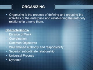 ORGANIZING Organizing is the process of defining and grouping the activities of the enterprise and establishing the authority relationship among them. Characteristics- Division of Work Coordination Common Objectives Well defined authority and responsibility Superior subordinate relationship Universal Process Dynamic 