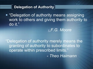 Delegation of Authority “ Delegation of authority means assigning work to others and giving them authority to do it.”  -  F.G. Moore “ Delegation of authority merely means the granting of authority to subordinates to operate within prescribed limits.” -  Theo Haimann 