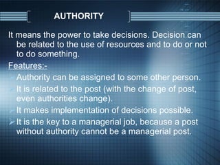 AUTHORITY It means the power to take decisions. Decision can be related to the use of resources and to do or not to do something. Features:- Authority can be assigned to some other person. It is related to the post (with the change of post, even authorities change). It makes implementation of decisions possible. It is the key to a managerial job, because a post without authority cannot be a managerial post. 
