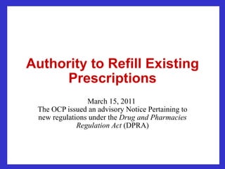 Authority to Refill Existing Prescriptions March 15, 2011  The OCP issued an advisory Notice Pertaining to new regulations under the  Drug and Pharmacies Regulation Act  (DPRA) 