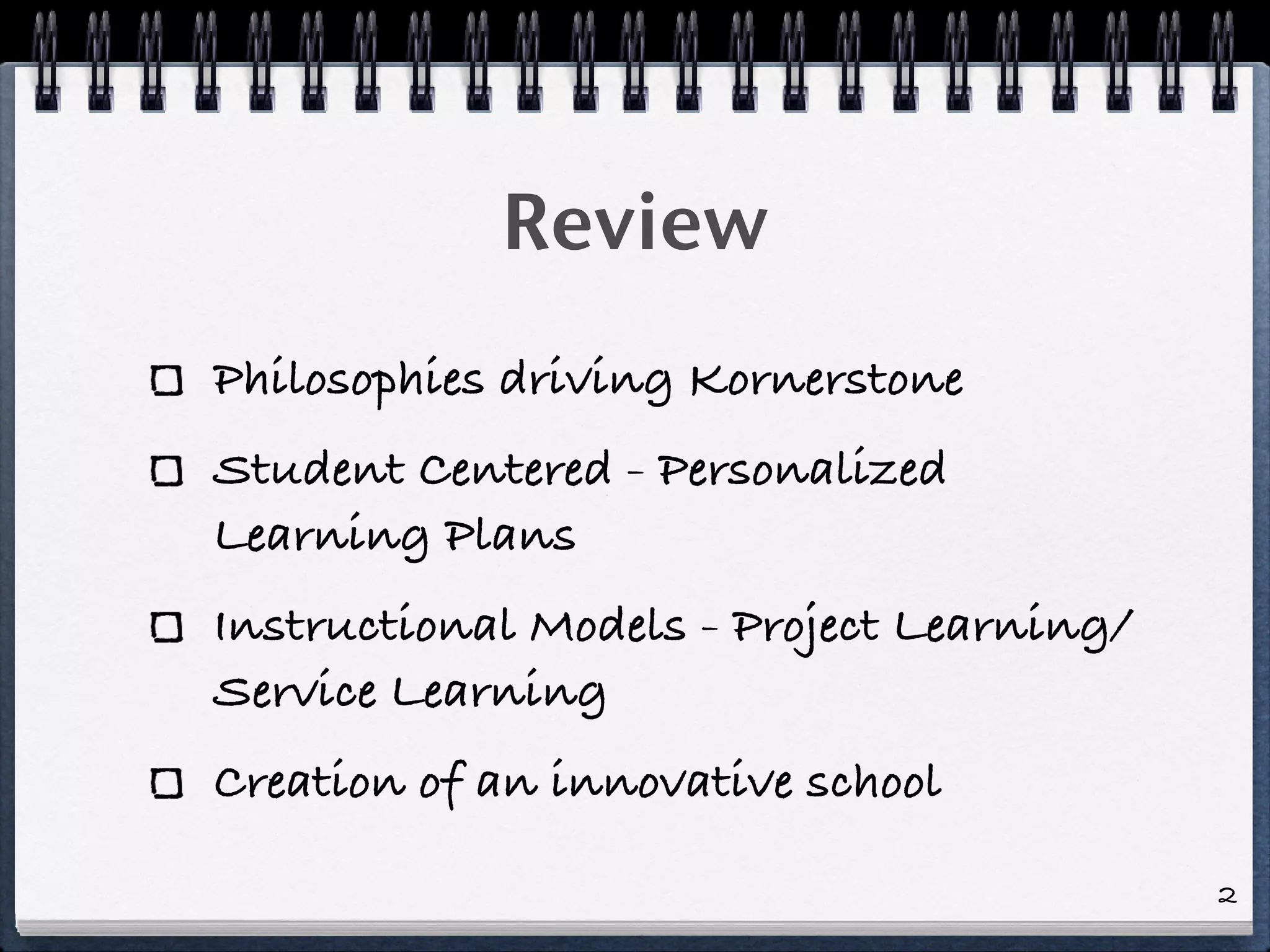 Review
Philosophies driving Kornerstone
Student Centered - Personalized
Learning Plans
Instructional Models - Project Learning/
Service Learning
Creation of an innovative school

                                           2
 