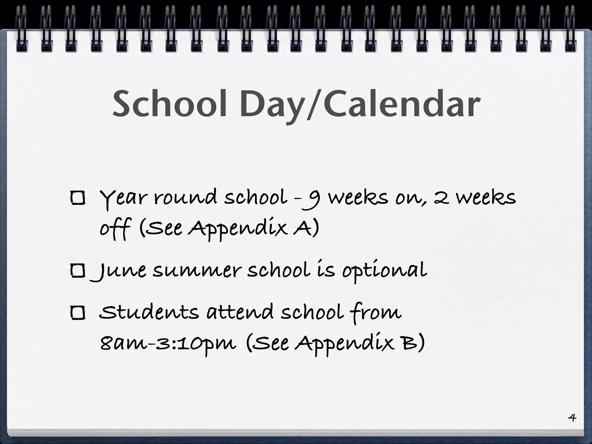 School Day/Calendar

Year round school - 9 weeks on, 2 weeks
off (See Appendix A)
June summer school is optional
Students attend school from
8am-3:10pm (See Appendix B)

                                          4
 