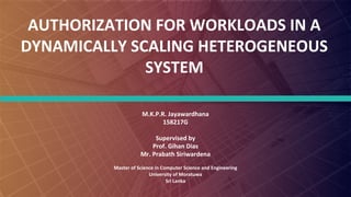 FABRIKAM
AUTHORIZATION FOR WORKLOADS IN A
DYNAMICALLY SCALING HETEROGENEOUS
SYSTEM
M.K.P.R. Jayawardhana
158217G
Supervised by
Prof. Gihan Dias
Mr. Prabath Siriwardena
Master of Science in Computer Science and Engineering
University of Moratuwa
Sri Lanka
 