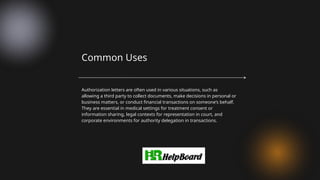 Authorization letters are often used in various situations, such as
allowing a third party to collect documents, make decisions in personal or
business matters, or conduct financial transactions on someone’s behalf.
They are essential in medical settings for treatment consent or
information sharing, legal contexts for representation in court, and
corporate environments for authority delegation in transactions.
Common Uses
 