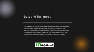 The date on an authorization letter is crucial as it establishes when
the document is valid. Additionally, signatures from both the
authorizing party and, in some cases, the authorized individual are
necessary to authenticate the letter. This signature confirms the
intent and agreement to the terms outlined within the letter.
Date and Signatures
 