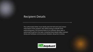 The authorization letter must clearly state the full name and contact
information of the recipient, who will be acting on behalf of the
authorizing party. This ensures there is no confusion about who is
authorized to perform the tasks. Including these details helps maintain
clarity and facilitates communication between all parties involved.
Recipient Details
 