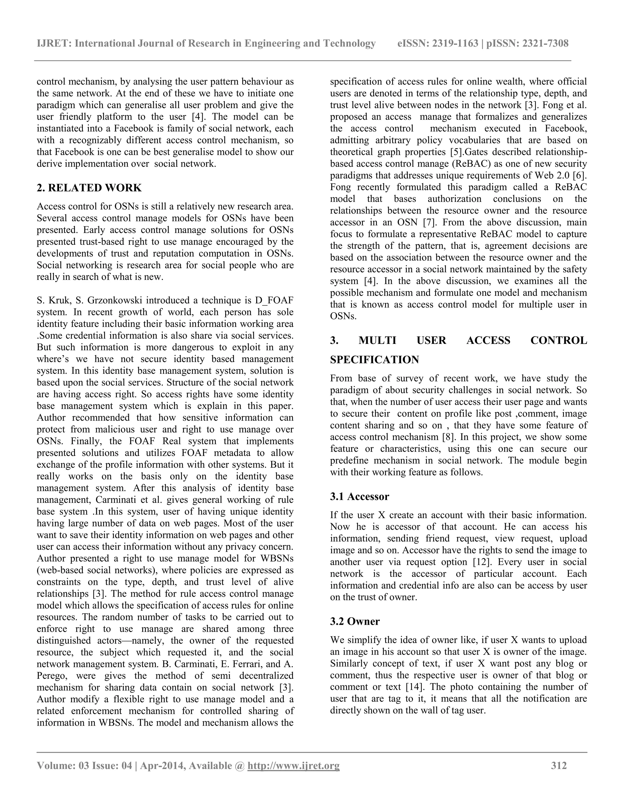IJRET: International Journal of Research in Engineering and Technology eISSN: 2319-1163 | pISSN: 2321-7308
__________________________________________________________________________________________
Volume: 03 Issue: 04 | Apr-2014, Available @ http://www.ijret.org 312
control mechanism, by analysing the user pattern behaviour as
the same network. At the end of these we have to initiate one
paradigm which can generalise all user problem and give the
user friendly platform to the user [4]. The model can be
instantiated into a Facebook is family of social network, each
with a recognizably different access control mechanism, so
that Facebook is one can be best generalise model to show our
derive implementation over social network.
2. RELATED WORK
Access control for OSNs is still a relatively new research area.
Several access control manage models for OSNs have been
presented. Early access control manage solutions for OSNs
presented trust-based right to use manage encouraged by the
developments of trust and reputation computation in OSNs.
Social networking is research area for social people who are
really in search of what is new.
S. Kruk, S. Grzonkowski introduced a technique is D_FOAF
system. In recent growth of world, each person has sole
identity feature including their basic information working area
.Some credential information is also share via social services.
But such information is more dangerous to exploit in any
where‟s we have not secure identity based management
system. In this identity base management system, solution is
based upon the social services. Structure of the social network
are having access right. So access rights have some identity
base management system which is explain in this paper.
Author recommended that how sensitive information can
protect from malicious user and right to use manage over
OSNs. Finally, the FOAF Real system that implements
presented solutions and utilizes FOAF metadata to allow
exchange of the profile information with other systems. But it
really works on the basis only on the identity base
management system. After this analysis of identity base
management, Carminati et al. gives general working of rule
base system .In this system, user of having unique identity
having large number of data on web pages. Most of the user
want to save their identity information on web pages and other
user can access their information without any privacy concern.
Author presented a right to use manage model for WBSNs
(web-based social networks), where policies are expressed as
constraints on the type, depth, and trust level of alive
relationships [3]. The method for rule access control manage
model which allows the specification of access rules for online
resources. The random number of tasks to be carried out to
enforce right to use manage are shared among three
distinguished actors—namely, the owner of the requested
resource, the subject which requested it, and the social
network management system. B. Carminati, E. Ferrari, and A.
Perego, were gives the method of semi decentralized
mechanism for sharing data contain on social network [3].
Author modify a flexible right to use manage model and a
related enforcement mechanism for controlled sharing of
information in WBSNs. The model and mechanism allows the
specification of access rules for online wealth, where official
users are denoted in terms of the relationship type, depth, and
trust level alive between nodes in the network [3]. Fong et al.
proposed an access manage that formalizes and generalizes
the access control mechanism executed in Facebook,
admitting arbitrary policy vocabularies that are based on
theoretical graph properties [5].Gates described relationship-
based access control manage (ReBAC) as one of new security
paradigms that addresses unique requirements of Web 2.0 [6].
Fong recently formulated this paradigm called a ReBAC
model that bases authorization conclusions on the
relationships between the resource owner and the resource
accessor in an OSN [7]. From the above discussion, main
focus to formulate a representative ReBAC model to capture
the strength of the pattern, that is, agreement decisions are
based on the association between the resource owner and the
resource accessor in a social network maintained by the safety
system [4]. In the above discussion, we examines all the
possible mechanism and formulate one model and mechanism
that is known as access control model for multiple user in
OSNs.
3. MULTI USER ACCESS CONTROL
SPECIFICATION
From base of survey of recent work, we have study the
paradigm of about security challenges in social network. So
that, when the number of user access their user page and wants
to secure their content on profile like post ,comment, image
content sharing and so on , that they have some feature of
access control mechanism [8]. In this project, we show some
feature or characteristics, using this one can secure our
predefine mechanism in social network. The module begin
with their working feature as follows.
3.1 Accessor
If the user X create an account with their basic information.
Now he is accessor of that account. He can access his
information, sending friend request, view request, upload
image and so on. Accessor have the rights to send the image to
another user via request option [12]. Every user in social
network is the accessor of particular account. Each
information and credential info are also can be access by user
on the trust of owner.
3.2 Owner
We simplify the idea of owner like, if user X wants to upload
an image in his account so that user X is owner of the image.
Similarly concept of text, if user X want post any blog or
comment, thus the respective user is owner of that blog or
comment or text [14]. The photo containing the number of
user that are tag to it, it means that all the notification are
directly shown on the wall of tag user.
 