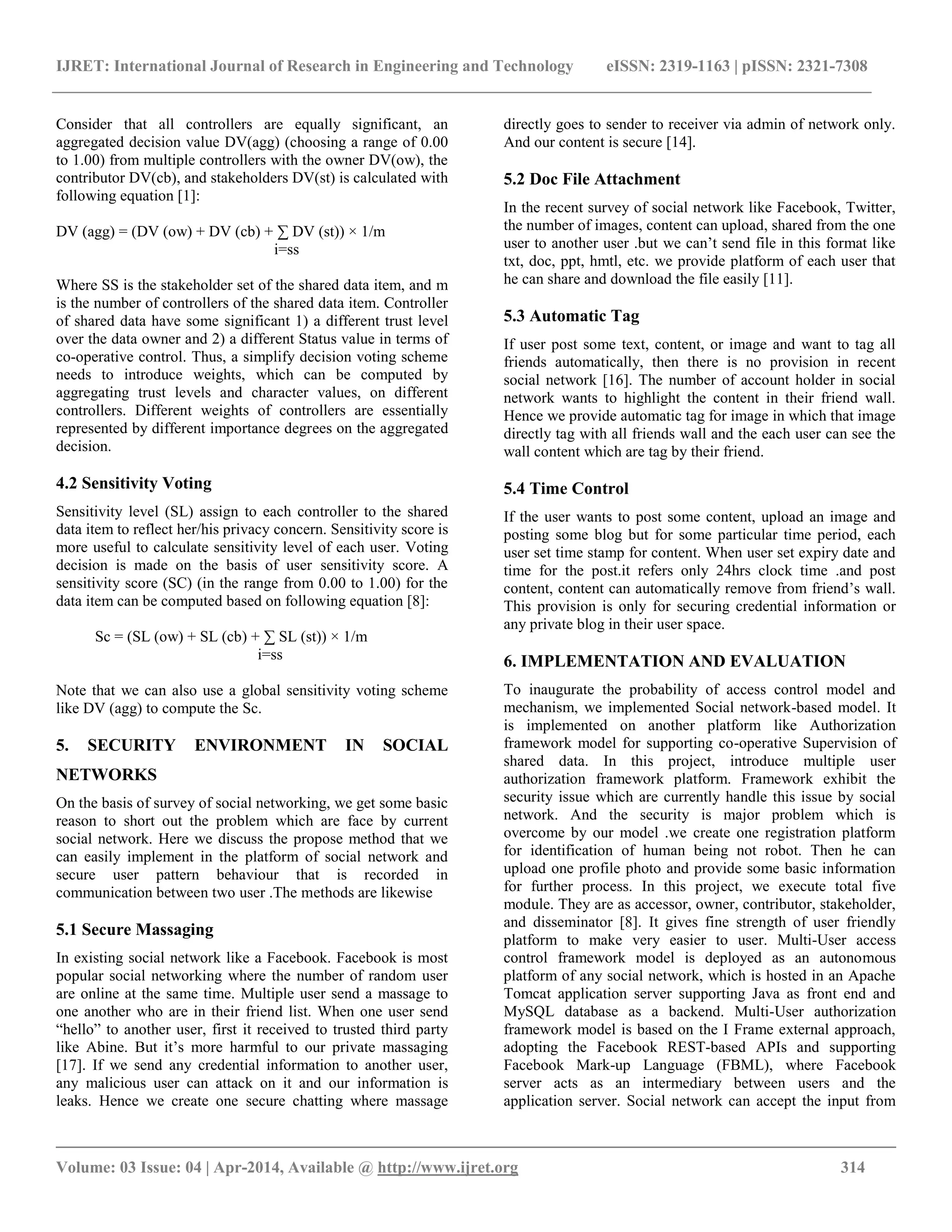 IJRET: International Journal of Research in Engineering and Technology eISSN: 2319-1163 | pISSN: 2321-7308
__________________________________________________________________________________________
Volume: 03 Issue: 04 | Apr-2014, Available @ http://www.ijret.org 314
Consider that all controllers are equally significant, an
aggregated decision value DV(agg) (choosing a range of 0.00
to 1.00) from multiple controllers with the owner DV(ow), the
contributor DV(cb), and stakeholders DV(st) is calculated with
following equation [1]:
DV (agg) = (DV (ow) + DV (cb) + ∑ DV (st)) × 1/m
i=ss
Where SS is the stakeholder set of the shared data item, and m
is the number of controllers of the shared data item. Controller
of shared data have some significant 1) a different trust level
over the data owner and 2) a different Status value in terms of
co-operative control. Thus, a simplify decision voting scheme
needs to introduce weights, which can be computed by
aggregating trust levels and character values, on different
controllers. Different weights of controllers are essentially
represented by different importance degrees on the aggregated
decision.
4.2 Sensitivity Voting
Sensitivity level (SL) assign to each controller to the shared
data item to reflect her/his privacy concern. Sensitivity score is
more useful to calculate sensitivity level of each user. Voting
decision is made on the basis of user sensitivity score. A
sensitivity score (SC) (in the range from 0.00 to 1.00) for the
data item can be computed based on following equation [8]:
Sc = (SL (ow) + SL (cb) + ∑ SL (st)) × 1/m
i=ss
Note that we can also use a global sensitivity voting scheme
like DV (agg) to compute the Sc.
5. SECURITY ENVIRONMENT IN SOCIAL
NETWORKS
On the basis of survey of social networking, we get some basic
reason to short out the problem which are face by current
social network. Here we discuss the propose method that we
can easily implement in the platform of social network and
secure user pattern behaviour that is recorded in
communication between two user .The methods are likewise
5.1 Secure Massaging
In existing social network like a Facebook. Facebook is most
popular social networking where the number of random user
are online at the same time. Multiple user send a massage to
one another who are in their friend list. When one user send
“hello” to another user, first it received to trusted third party
like Abine. But it‟s more harmful to our private massaging
[17]. If we send any credential information to another user,
any malicious user can attack on it and our information is
leaks. Hence we create one secure chatting where massage
directly goes to sender to receiver via admin of network only.
And our content is secure [14].
5.2 Doc File Attachment
In the recent survey of social network like Facebook, Twitter,
the number of images, content can upload, shared from the one
user to another user .but we can‟t send file in this format like
txt, doc, ppt, hmtl, etc. we provide platform of each user that
he can share and download the file easily [11].
5.3 Automatic Tag
If user post some text, content, or image and want to tag all
friends automatically, then there is no provision in recent
social network [16]. The number of account holder in social
network wants to highlight the content in their friend wall.
Hence we provide automatic tag for image in which that image
directly tag with all friends wall and the each user can see the
wall content which are tag by their friend.
5.4 Time Control
If the user wants to post some content, upload an image and
posting some blog but for some particular time period, each
user set time stamp for content. When user set expiry date and
time for the post.it refers only 24hrs clock time .and post
content, content can automatically remove from friend‟s wall.
This provision is only for securing credential information or
any private blog in their user space.
6. IMPLEMENTATION AND EVALUATION
To inaugurate the probability of access control model and
mechanism, we implemented Social network-based model. It
is implemented on another platform like Authorization
framework model for supporting co-operative Supervision of
shared data. In this project, introduce multiple user
authorization framework platform. Framework exhibit the
security issue which are currently handle this issue by social
network. And the security is major problem which is
overcome by our model .we create one registration platform
for identification of human being not robot. Then he can
upload one profile photo and provide some basic information
for further process. In this project, we execute total five
module. They are as accessor, owner, contributor, stakeholder,
and disseminator [8]. It gives fine strength of user friendly
platform to make very easier to user. Multi-User access
control framework model is deployed as an autonomous
platform of any social network, which is hosted in an Apache
Tomcat application server supporting Java as front end and
MySQL database as a backend. Multi-User authorization
framework model is based on the I Frame external approach,
adopting the Facebook REST-based APIs and supporting
Facebook Mark-up Language (FBML), where Facebook
server acts as an intermediary between users and the
application server. Social network can accept the input from
 