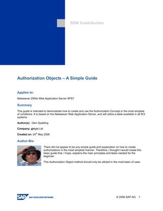 SDN Contribution 
Authorization Objects – A Simple Guide 
Applies to: 
Netweaver 2004s Web Application Server SPS7 
Summary 
This guide is intended to demonstrate how to create and use the Authorization Concept in the most simplest of conditions. It is based on the Netweaver Web Application Server, and will utilize a table available in all R/3 systems. 
Author(s): Glen Spalding 
Company: gingle Ltd 
Created on: 24th May 2006 
Author Bio 
There did not appear to be any simple guide and explanation on how to create authorizations in the most simplest manner. Therefore, I thought I would create this basic guide that, I hope, explains the main principles and tasks needed for the beginner. 
This Authorization Object method should only be utilized in the most basic of uses. 
© 2006 SAP AG 1 
 