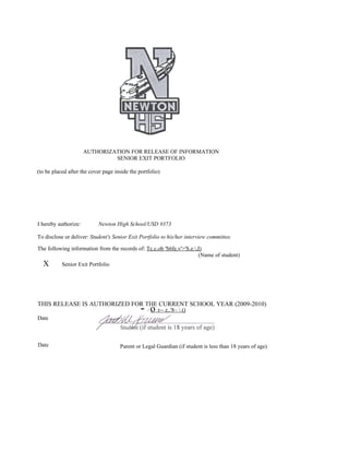 AUTHORIZATION FOR RELEASE OF INFORMATION
                               SENIOR EXIT PORTFOLIO

(to be placed after the cover page inside the portfolio)




I hereby authorize:        Newton High School/USD #373

To disclose or deliver: Student's Senior Exit Portfolio to his/her interview committee.

The following information from the records of: Tc.c.ob 'S6fe.v'>'S.e.,I)
                                                                       (Name of student)
  X        Senior Exit Portfolio




THIS RELEASE IS AUTHORIZED FOR THE CURRENT SCHOOL YEAR (2009-2010)
                                               - o r-- z..'8~  ()
                                                  /
Date



Date                                 Parent or Legal Guardian (if student is less than 18 years of age)
 