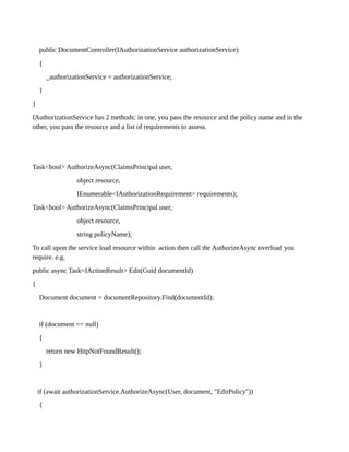 public DocumentController(IAuthorizationService authorizationService)
{
_authorizationService = authorizationService;
}
}
IAuthorizationService has 2 methods: in one, you pass the resource and the policy name and in the
other, you pass the resource and a list of requirements to assess.
Task<bool> AuthorizeAsync(ClaimsPrincipal user,
object resource,
IEnumerable<IAuthorizationRequirement> requirements);
Task<bool> AuthorizeAsync(ClaimsPrincipal user,
object resource,
string policyName);
To call upon the service load resource within action then call the AuthorizeAsync overload you
require. e.g.
public async Task<IActionResult> Edit(Guid documentId)
{
Document document = documentRepository.Find(documentId);
if (document == null)
{
return new HttpNotFoundResult();
}
if (await authorizationService.AuthorizeAsync(User, document, "EditPolicy"))
{
 