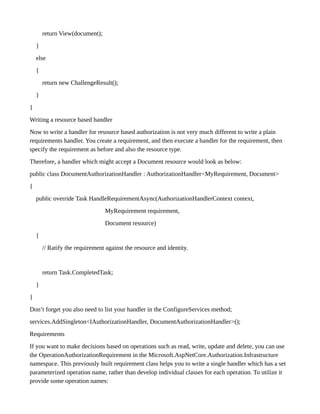return View(document);
}
else
{
return new ChallengeResult();
}
}
Writing a resource based handler
Now to write a handler for resource based authorization is not very much different to write a plain
requirements handler. You create a requirement, and then execute a handler for the requirement, then
specify the requirement as before and also the resource type.
Therefore, a handler which might accept a Document resource would look as below:
public class DocumentAuthorizationHandler : AuthorizationHandler<MyRequirement, Document>
{
public override Task HandleRequirementAsync(AuthorizationHandlerContext context,
MyRequirement requirement,
Document resource)
{
// Ratify the requirement against the resource and identity.
return Task.CompletedTask;
}
}
Don’t forget you also need to list your handler in the ConfigureServices method;
services.AddSingleton<IAuthorizationHandler, DocumentAuthorizationHandler>();
Requirements
If you want to make decisions based on operations such as read, write, update and delete, you can use
the OperationAuthorizationRequirement in the Microsoft.AspNetCore.Authorization.Infrastructure
namespace. This previously built requirement class helps you to write a single handler which has a set
parameterized operation name, rather than develop individual classes for each operation. To utilize it
provide some operation names:
 