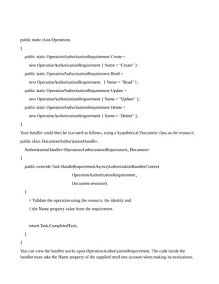 public static class Operations
{
public static OperationAuthorizationRequirement Create =
new OperationAuthorizationRequirement { Name = "Create" };
public static OperationAuthorizationRequirement Read =
new OperationAuthorizationRequirement { Name = "Read" };
public static OperationAuthorizationRequirement Update =
new OperationAuthorizationRequirement { Name = "Update" };
public static OperationAuthorizationRequirement Delete =
new OperationAuthorizationRequirement { Name = "Delete" };
}
Your handler could then be executed as follows, using a hypothetical Document class as the resource;
public class DocumentAuthorizationHandler :
AuthorizationHandler<OperationAuthorizationRequirement, Document>
{
public override Task HandleRequirementAsync(AuthorizationHandlerContext
OperationAuthorizationRequirement ,
Document resource)
{
// Validate the operation using the resource, the identity and
// the Name property value from the requirement.
return Task.CompletedTask;
}
}
You can view the handler works upon OperationAuthorizationRequirement. The code inside the
handler must take the Name property of the supplied need into account when making its evaluations.
 