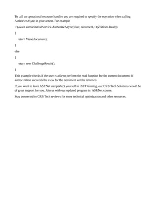 To call an operational resource handler you are required to specify the operation when calling
AuthorizeAsync in your action. For example
if (await authorizationService.AuthorizeAsync(User, document, Operations.Read))
{
return View(document);
}
else
{
return new ChallengeResult();
}
This example checks if the user is able to perform the read function for the current document. If
authorization succeeds the view for the document will be returned.
If you want to learn ASP.Net and perfect yourself in .NET training, our CRB Tech Solutions would be
of great support for you. Join us with our updated program in ASP.Net course.
Stay connected to CRB Tech reviews for more technical optimization and other resources.
 