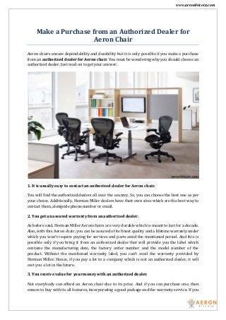 www.aeronbitcoin.com
Make a Purchase from an Authorized Dealer for
Aeron Chair
Aeron chairs ensure dependability and durability but it is only possible if you make a purchase
from an authorized dealer for Aeron chair. You must be wondering why you should choose an
authorized dealer. Just read on to get your answer.
1. It is usually easy to contact an authorized dealer for Aeron chair.
You will find the authorized dealers all over the country. So, you can choose the best one as per
your choice. Additionally, Herman Miller dealers have their own sites which are the best way to
contact them, alongside phone number or email.
2. You get an assured warranty from an authorized dealer.
As before said, Herman Miller Aeron chairs are very durable which is meant to last for a decade.
Also, with this Aeron chair, you can be assured of its finest quality and a lifetime warranty under
which you won’t require paying for services and parts amid the mentioned period. And this is
possible only if you bring it from an authorized dealer that will provide you the label which
contains the manufacturing date, the factory order number and the model number of the
product. Without the mentioned warranty label, you can’t avail the warranty provided by
Herman Miller. Hence, if you pay a lot to a company which is not an authorized dealer, it will
cost you a lot in the future.
3. You receive value for your money with an authorized dealer.
Not everybody can afford an Aeron chair due to its price. And if you can purchase one, then
ensure to buy with its all features, incorporating a good package and the warranty service. If you
 