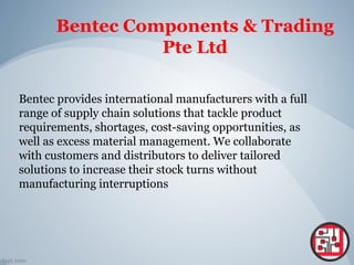 Bentec Components & Trading
Pte Ltd
Bentec provides international manufacturers with a full
range of supply chain solutions that tackle product
requirements, shortages, cost-saving opportunities, as
well as excess material management. We collaborate
with customers and distributors to deliver tailored
solutions to increase their stock turns without
manufacturing interruptions
 