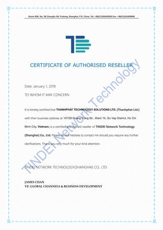 Room 806, No. 58 Changliu Rd, Pudong, Shanghai, P.R. China. Tel: +86(21)50430936 Fax: +86(21)61609998
CERTIFICATE OF AUTHORISED RESELLER
Date: January 1, 2018
TO WHOM IT MAY CONCERN
It is hereby certified that THANHPHAT TECHNOLOGY SOLUTIONS LTD. (Thanhphat Ltd.)
with their business address at 107/29 Quang Trung Str., Ward 10, Go Vap District, Ho Chi
Minh City, Vietnam; is a certified and trained reseller of TINDEI Network Technology
(Shanghai) Co., Ltd. Please do not hesitate to contact me should you require any further
clarifications. Thank you very much for your kind attention.
TINDEI NETWORK TECHNOLOGY(SHANGHAI) CO., LTD
JAMES CHAN
VP, GLOBAL CHANNELS & BUSINESS DEVELOPMENT
 