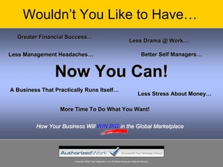 Wouldn’t You Like to Have…
  Greater Financial Success…
                                                                              Less Drama @ Work…

Less Management Headaches…                                                                Better Self Managers…


                Now You Can!
A Business That Practically Runs Itself…
                                                                                       Less Stress About Money…

                  More Time To Do What You Want!


         How Your Business Will WIN BIG in the Global Marketplace




                       Copyright 2008 Total Integration, LLC All Rights Reserved. Patents Pending.
 