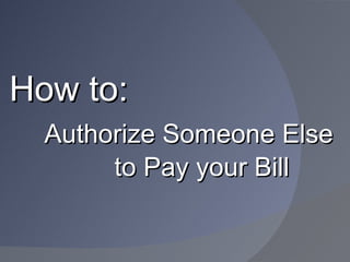 How to:
  Authorize Someone Else
       to Pay your Bill
 
