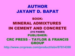 AUTHOR
        JAYANT D. BAPAT
                  BOOK:
     MINERAL ADMIXTURES
   IN CEMENT AND CONCRETE
                 (312 PAGES)
               PUBLISHER:
 CRC PRESS – TAYLOR & FRANCIS
            GROUP
http://www.crcpress.com/product/isbn/97814398179
 