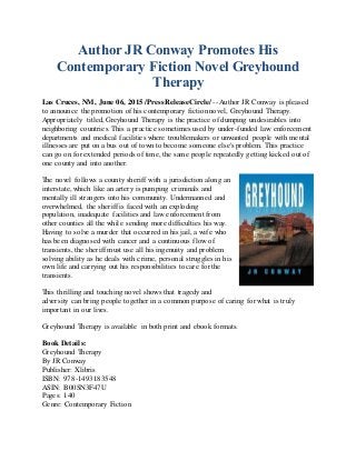Author JR Conway Promotes His
Contemporary Fiction Novel Greyhound
Therapy
Las Cruces, NM, June 06, 2015 /PressReleaseCircle/ -- Author JR Conway is pleased
to announce the promotion of his contemporary fictionnovel, Greyhound Therapy.
Appropriately titled, Greyhound Therapy is the practice of dumping undesirables into
neighboring countries. This a practice sometimes used by under-funded law enforcement
departments and medical facilities where troublemakers or unwanted people with mental
illnesses are put on a bus out of town to become someone else's problem. This practice
can go on for extended periods of time, the same people repeatedly getting kicked out of
one county and into another.
The novel follows a county sheriff with a jurisdiction along an
interstate, which like an artery is pumping criminals and
mentally ill strangers into his community. Undermanned and
overwhelmed, the sheriff is faced with an exploding
population, inadequate facilities and law enforcement from
other counties all the while sending more difficulties his way.
Having to solve a murder that occurred in his jail, a wife who
has been diagnosed with cancer and a continuous flow of
transients, the sheriff must use all his ingenuity and problem
solving ability as he deals with crime, personal struggles in his
own life and carrying out his responsibilities to care for the
transients.
This thrilling and touching novel shows that tragedy and
adversity can bring people together in a common purpose of caring for what is truly
important in our lives.
Greyhound Therapy is available in both print and ebook formats.
Book Details:
Greyhound Therapy
By JR Conway
Publisher: Xlibris
ISBN: 978-1493183548
ASIN: B00SN3F47U
Pages: 140
Genre: Contemporary Fiction
 