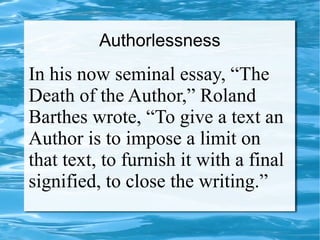 Authorlessness
In his now seminal essay, “The
Death of the Author,” Roland
Barthes wrote, “To give a text an
Author is to impose a limit on
that text, to furnish it with a final
signified, to close the writing.”
 