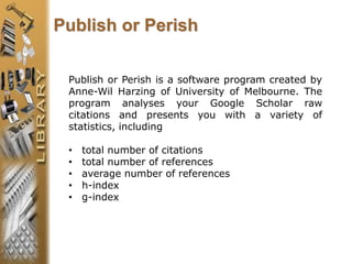 Publish or Perish is a software program created by
Anne-Wil Harzing of University of Melbourne. The
program analyses your Google Scholar raw
citations and presents you with a variety of
statistics, including
• total number of citations
• total number of references
• average number of references
• h-index
• g-index
Publish or Perish
 