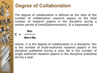 The degree of collaboration is defined as the ratio of the
number of collaborative research papers to the total
number of research papers in the discipline during a
certain period of time(Subramanyam). It is expressed as
Nm
C =
Nm+Ns
where; C is the degree of collaboration in a discipline. Nm
is the number of multi-authored research papers in the
discipline published during a year. Ns is the number of
single authored research papers in the discipline published
during a year.
Degree of Collaboration
 