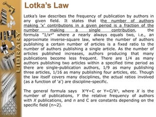 Lotka’s law describes the frequency of publication by authors in
any given field. It states that the number of authors
making ’x’ contributions in a given period is a fraction of the
number making a single contribution, the
formula ”1/xa” where a nearly always equals two, i.e., an
approximate inverse-square law, where the number of authors
publishing a certain number of articles is a fixed ratio to the
number of authors publishing a single article. As the number of
articles published increases, authors producing that many
publications become less frequent. There are 1/4 as many
authors publishing two articles within a specified time period as
there are single-publication authors, 1/9 as many publishing
three articles, 1/16 as many publishing four articles, etc. Though
the law itself covers many disciplines, the actual ratios involved
(as a function of 'a') are discipline-specific.
The general formula says XnY=C or Y=C/Xn, where X is the
number of publications, Y the relative frequency of authors
with X publications, and n and C are constants depending on the
specific field (n~2).
Lotka’s Law
 