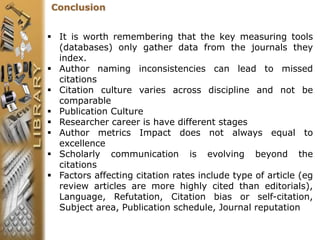 Conclusion
 It is worth remembering that the key measuring tools
(databases) only gather data from the journals they
index.
 Author naming inconsistencies can lead to missed
citations
 Citation culture varies across discipline and not be
comparable
 Publication Culture
 Researcher career is have different stages
 Author metrics Impact does not always equal to
excellence
 Scholarly communication is evolving beyond the
citations
 Factors affecting citation rates include type of article (eg
review articles are more highly cited than editorials),
Language, Refutation, Citation bias or self-citation,
Subject area, Publication schedule, Journal reputation
 