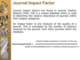 Journal impact factors are found in Journal Citation
Reports (JCR). JCR is a unique database which is used
to determine the relative importance of journals within
their subject categories.
An impact factor is one measure of the quality of a
journal. This is calculated by the number of citations
received by the journal, from other journals within the
database.
Journal Impact Factor
Number of citation received by “X” Journal in “A” the year
Journal Impact Factor =
Number of article published by same “X” Journals in previous two years of “A”
 