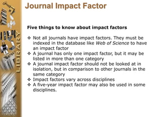 Five things to know about impact factors
 Not all journals have impact factors. They must be
indexed in the database like Web of Science to have
an impact factor
 A journal has only one impact factor, but it may be
listed in more than one category
 A journal impact factor should not be looked at in
isolation, but in comparison to other journals in the
same category
 Impact factors vary across disciplines
 A five-year impact factor may also be used in some
disciplines.
Journal Impact Factor
 