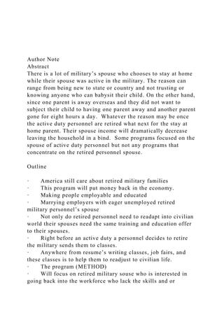 Author Note
Abstract
There is a lot of military’s spouse who chooses to stay at home
while their spouse was active in the military. The reason can
range from being new to state or country and not trusting or
knowing anyone who can babysit their child. On the other hand,
since one parent is away overseas and they did not want to
subject their child to having one parent away and another parent
gone for eight hours a day. Whatever the reason may be once
the active duty personnel are retired what next for the stay at
home parent. Their spouse income will dramatically decrease
leaving the household in a bind. Some programs focused on the
spouse of active duty personnel but not any programs that
concentrate on the retired personnel spouse.
Outline
· America still care about retired military families
· This program will put money back in the economy.
· Making people employable and educated
· Marrying employers with eager unemployed retired
military personnel’s spouse
· Not only do retired personnel need to readapt into civilian
world their spouses need the same training and education offer
to their spouses.
· Right before an active duty a personnel decides to retire
the military sends them to classes.
· Anywhere from resume’s writing classes, job fairs, and
these classes is to help them to readjust to civilian life.
· The program (METHOD)
· Will focus on retired military souse who is interested in
going back into the workforce who lack the skills and or
 