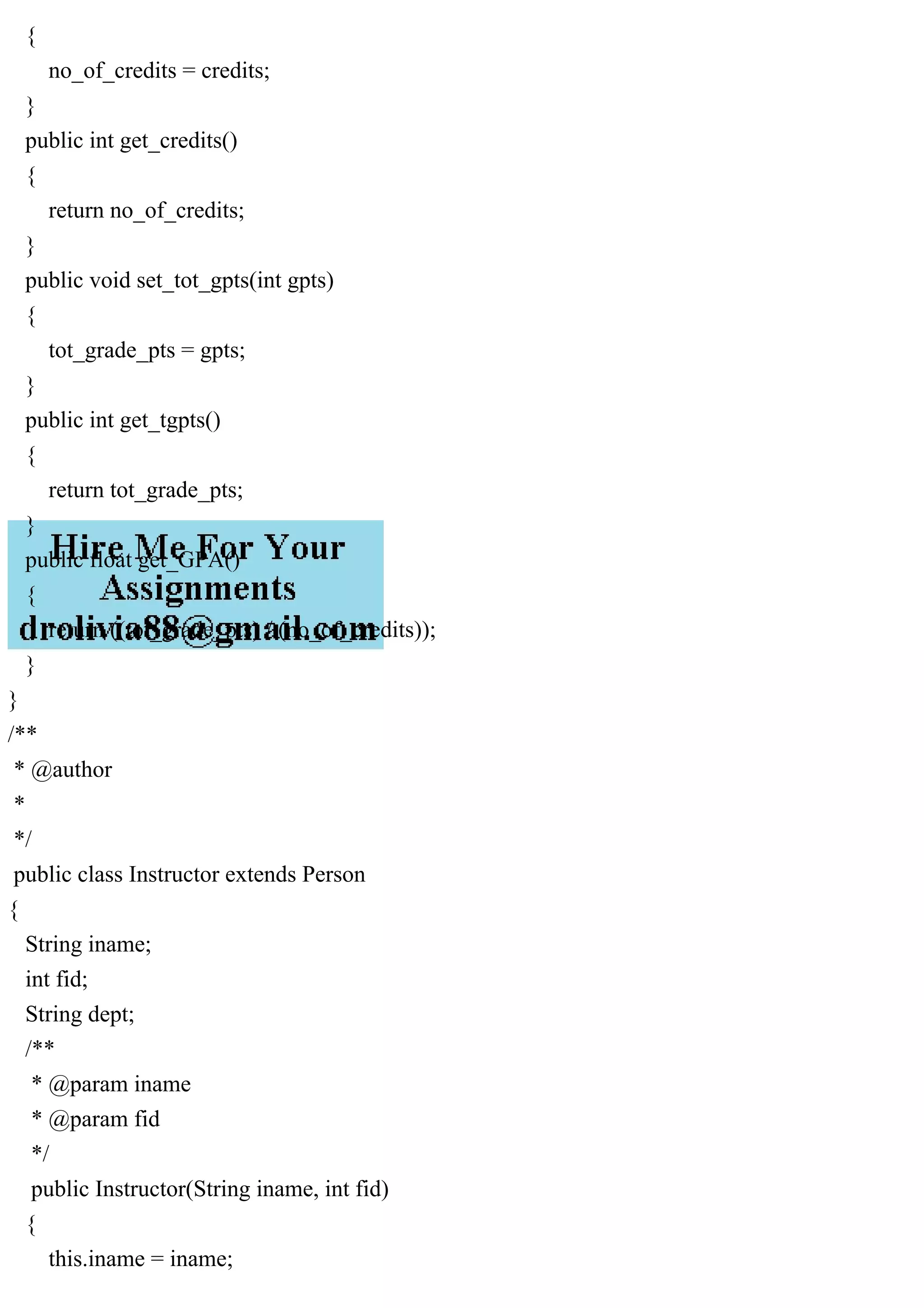 {
no_of_credits = credits;
}
public int get_credits()
{
return no_of_credits;
}
public void set_tot_gpts(int gpts)
{
tot_grade_pts = gpts;
}
public int get_tgpts()
{
return tot_grade_pts;
}
public float get_GPA()
{
return ((tot_grade_pts) / (no_of_credits));
}
}
/**
* @author
*
*/
public class Instructor extends Person
{
String iname;
int fid;
String dept;
/**
* @param iname
* @param fid
*/
public Instructor(String iname, int fid)
{
this.iname = iname;
 