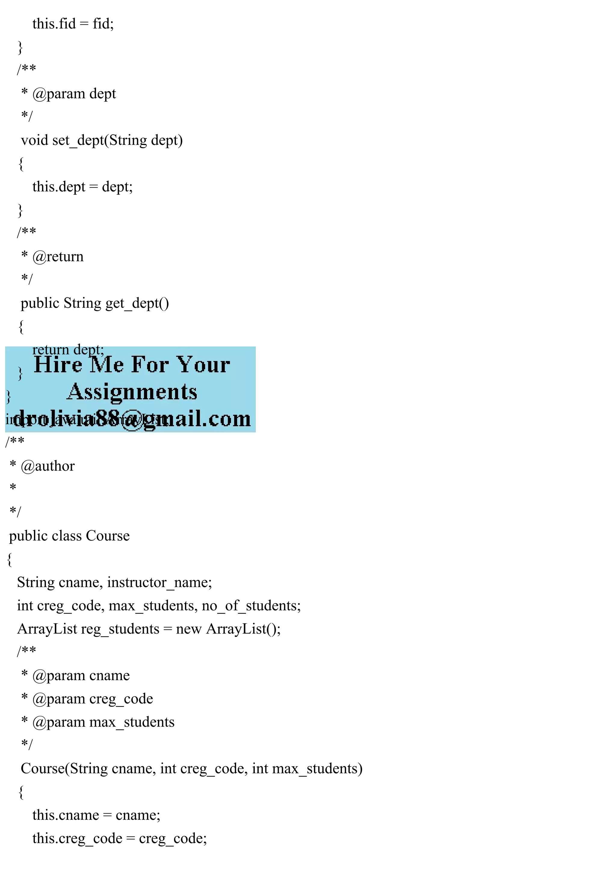 this.fid = fid;
}
/**
* @param dept
*/
void set_dept(String dept)
{
this.dept = dept;
}
/**
* @return
*/
public String get_dept()
{
return dept;
}
}
import java.util.ArrayList;
/**
* @author
*
*/
public class Course
{
String cname, instructor_name;
int creg_code, max_students, no_of_students;
ArrayList reg_students = new ArrayList();
/**
* @param cname
* @param creg_code
* @param max_students
*/
Course(String cname, int creg_code, int max_students)
{
this.cname = cname;
this.creg_code = creg_code;
 