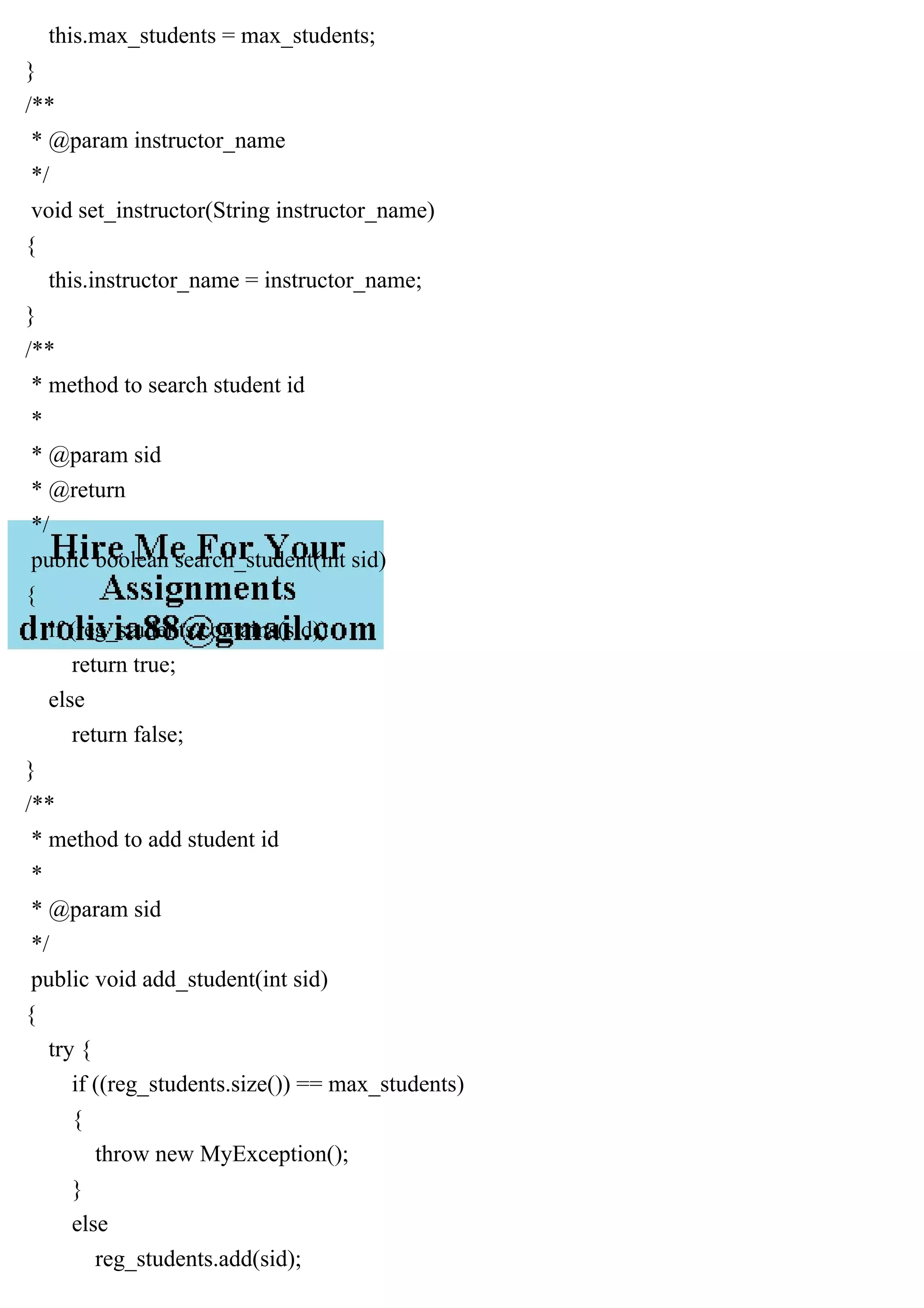 this.max_students = max_students;
}
/**
* @param instructor_name
*/
void set_instructor(String instructor_name)
{
this.instructor_name = instructor_name;
}
/**
* method to search student id
*
* @param sid
* @return
*/
public boolean search_student(int sid)
{
if (reg_students.contains(sid))
return true;
else
return false;
}
/**
* method to add student id
*
* @param sid
*/
public void add_student(int sid)
{
try {
if ((reg_students.size()) == max_students)
{
throw new MyException();
}
else
reg_students.add(sid);
 