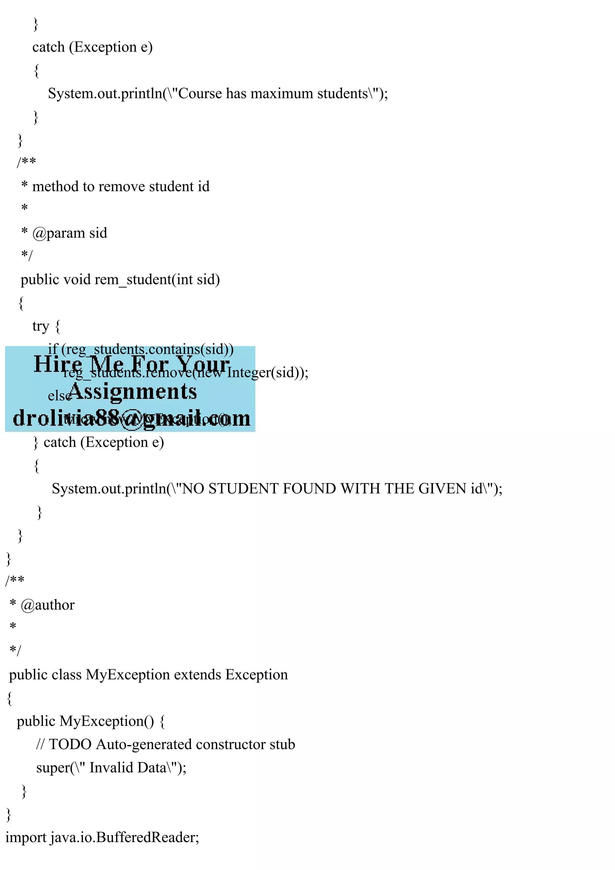 }
catch (Exception e)
{
System.out.println("Course has maximum students");
}
}
/**
* method to remove student id
*
* @param sid
*/
public void rem_student(int sid)
{
try {
if (reg_students.contains(sid))
reg_students.remove(new Integer(sid));
else
throw new MyException();
} catch (Exception e)
{
System.out.println("NO STUDENT FOUND WITH THE GIVEN id");
}
}
}
/**
* @author
*
*/
public class MyException extends Exception
{
public MyException() {
// TODO Auto-generated constructor stub
super(" Invalid Data");
}
}
import java.io.BufferedReader;
 